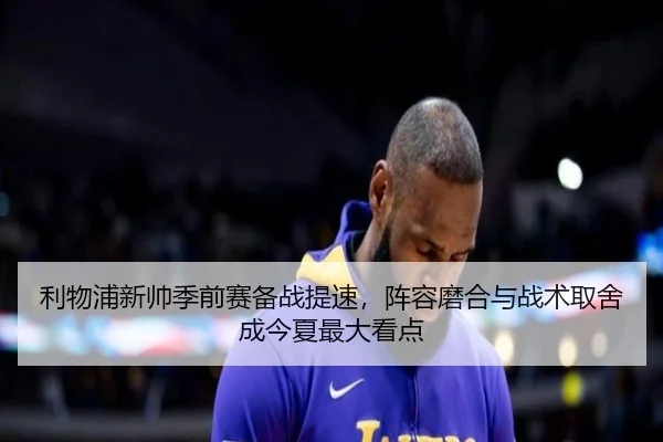 利物浦新帅季前赛备战提速，阵容磨合与战术取舍成今夏最大看点