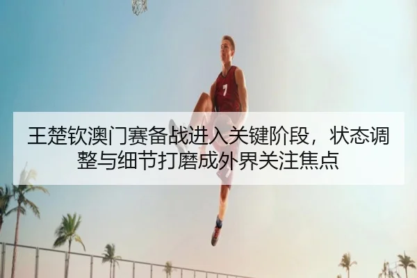 王楚钦澳门赛备战进入关键阶段，状态调整与细节打磨成外界关注焦点